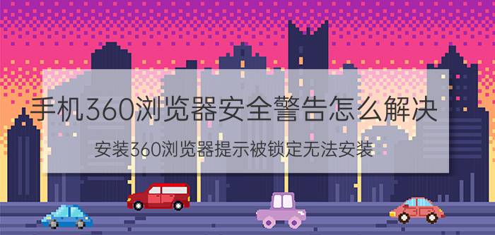 手机360浏览器安全警告怎么解决 安装360浏览器提示被锁定无法安装？